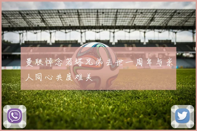 曼联悼念若塔兄弟去世一周年与亲人同心共度难关
