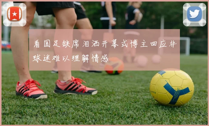 看国足缺席泪洒开幕式博主回应非球迷难以理解情感