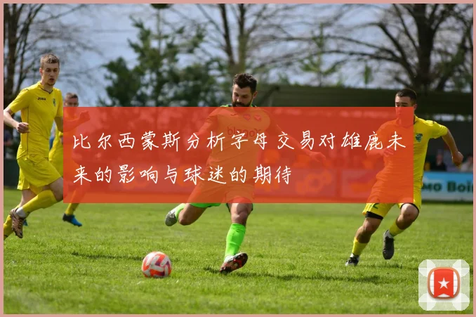 比尔西蒙斯分析字母交易对雄鹿未来的影响与球迷的期待