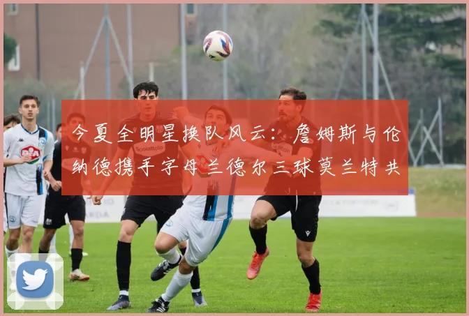 今夏全明星换队风云：詹姆斯与伦纳德携手字母兰德尔三球莫兰特共创辉煌