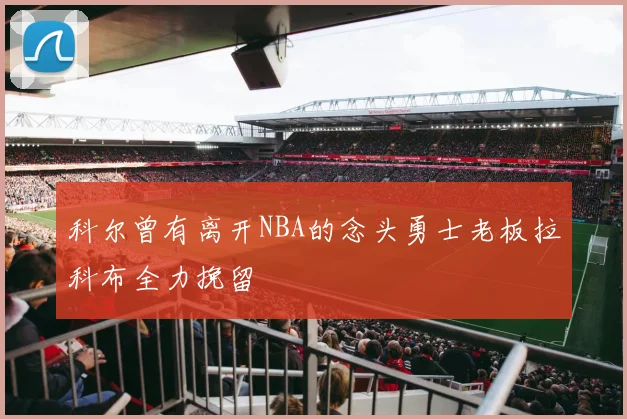 科尔曾有离开NBA的念头勇士老板拉科布全力挽留