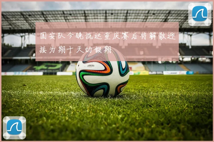 国安队今晚抵达重庆赛后将解散迎接为期十天的假期