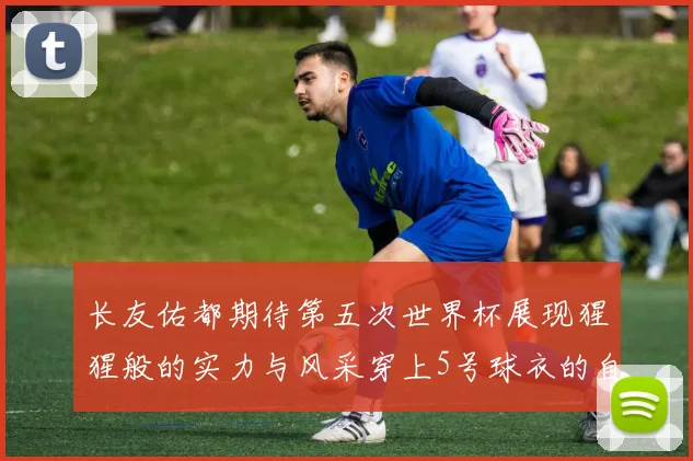 长友佑都期待第五次世界杯展现猩猩般的实力与风采穿上5号球衣的自豪感