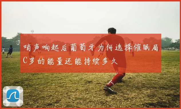 哨声响起后葡萄牙为何选择催眠局C罗的能量还能持续多久